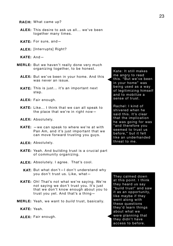 RACH  ALEX:  KATE:  ALEX:  KATE:  MERLE:  ALEX:  KATE:  ALEX:  KATE:  ALEX:  KATE:  ALEX:  KATE:  ALEX:  KAT:  KATE:  MERLE:  KATE:  ALEX:  What came up?  This desire to ask us all... we’ve been together many times.  For sure, and— [interrupts] Right? And—  But we haven’t really done very much organizing togather, to be honest  But we’ve been in your home. And this  This is just... It’s an important next step.  Fair enough,  Like... | think that we can all speak to the place that we’re in right now—  Absolutely. ~we can speak to where we’re at with Pan Am, and it’s just important that we can move forward trusting you guys. Absolutely.  Yeah. And building trust is a crucial part of community organizing.  Absolutely. | agree. That’s cool  But what don’t— don’t understand why you don’t trust us. Like, what—  Oht That’s not what we’re saying. We’re not saying we don’t trust you. It’s just that we don’t know enough about you to trust you yet. And that’s a thing—  Yeah, we want to build trust, basically. Yean  Fair enough,  23  Kate: It still make me angry ¢ this. “But w  being used as a way of legitimizing himself  Rachel: I kind of shivered when he said this. Its clear that the imp!  he was going for was and therefore you seomed o trust u before,” but it felt like an underhand threat to m  They calmed down at this point. | think heard us  ortunity f they 1 with e questions d loarn things  didn’t hay before 